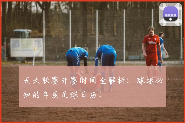 五大联赛开赛时间全解析：球迷必知的年度足球日历！