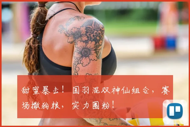 甜蜜暴击！国羽混双神仙组合，赛场撒狗粮，实力圈粉！