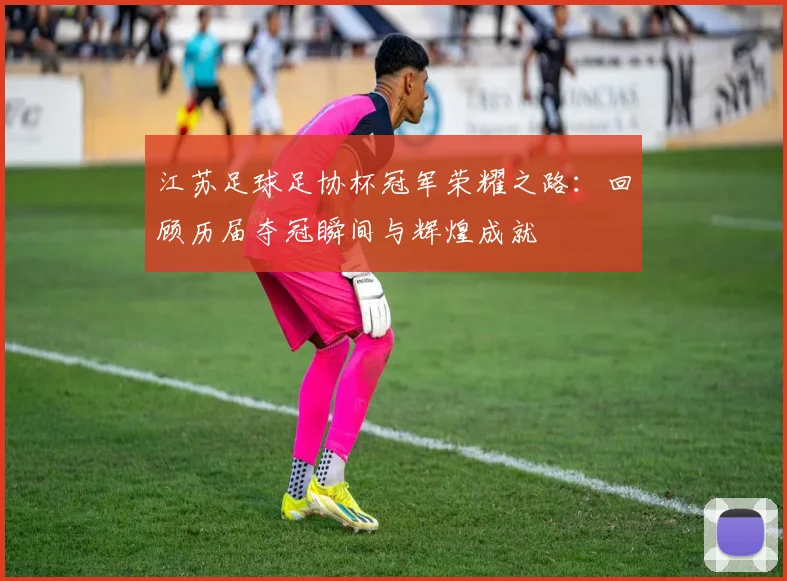 江苏足球足协杯冠军荣耀之路：回顾历届夺冠瞬间与辉煌成就