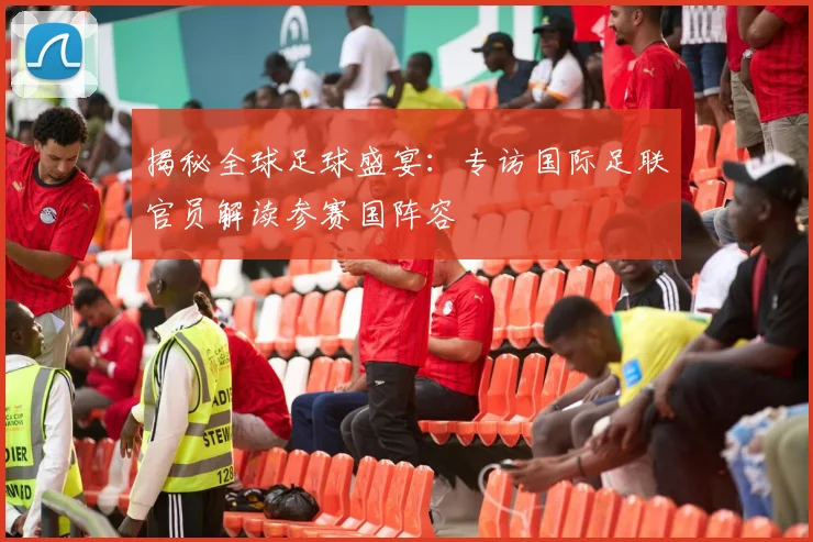 揭秘全球足球盛宴：专访国际足联官员解读参赛国阵容