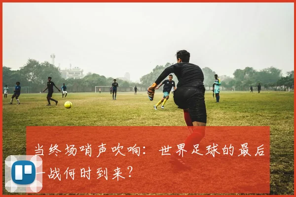 当终场哨声吹响:世界足球的最后一战何时到来?