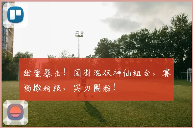 甜蜜暴击！国羽混双神仙组合，赛场撒狗粮，实力圈粉！